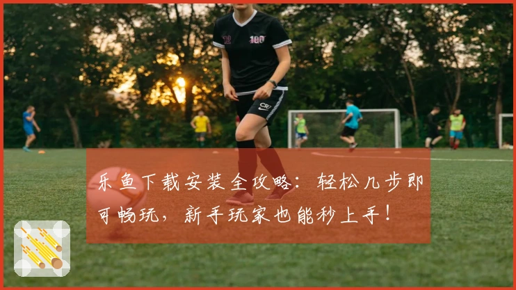 乐鱼下载安装全攻略：轻松几步即可畅玩，新手玩家也能秒上手！