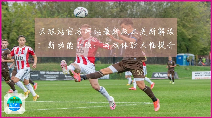 买球站官方网站最新版本更新解读：新功能上线，游戏体验大幅提升