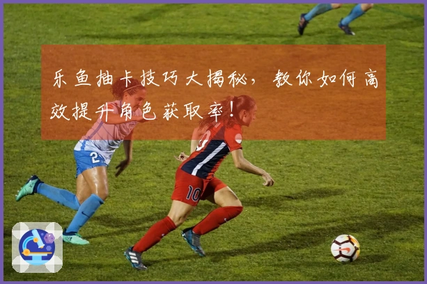 乐鱼抽卡技巧大揭秘，教你如何高效提升角色获取率！