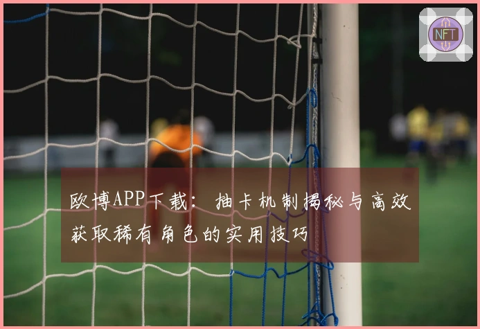 欧博APP下载：抽卡机制揭秘与高效获取稀有角色的实用技巧