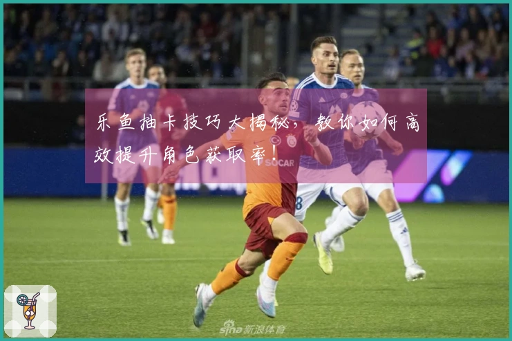 乐鱼抽卡技巧大揭秘，教你如何高效提升角色获取率！