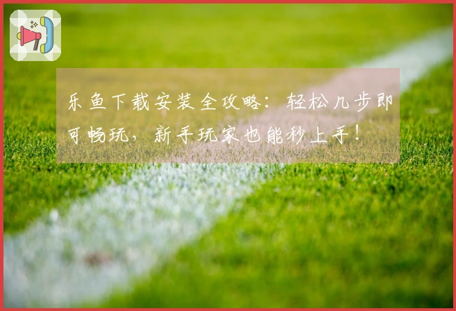 乐鱼下载安装全攻略：轻松几步即可畅玩，新手玩家也能秒上手！