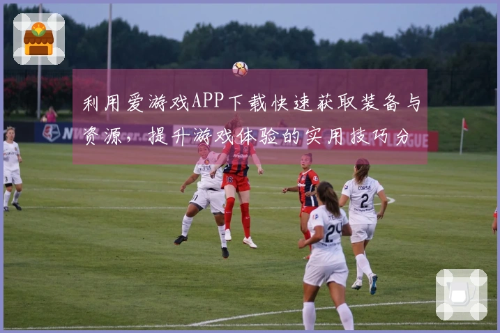 利用爱游戏APP下载快速获取装备与资源，提升游戏体验的实用技巧分享