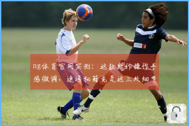 ng体育官网实测：这款新作操作手感微调，速通秘籍竟是这三处细节