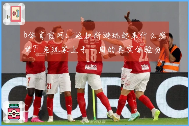 b体育官网：这款新游玩起来什么感觉？老玩家上手一周的真实体验分享！
