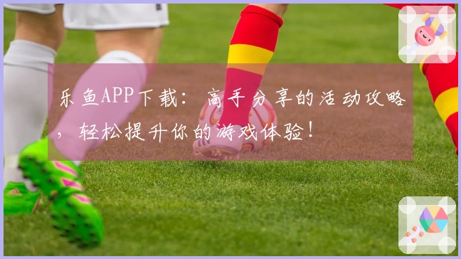 乐鱼APP下载：高手分享的活动攻略，轻松提升你的游戏体验！