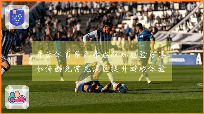 开云体育角色养成踩坑经验分享：如何避免常见误区提升游戏体验