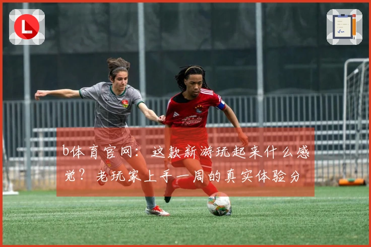 b体育官网：这款新游玩起来什么感觉？老玩家上手一周的真实体验分享！